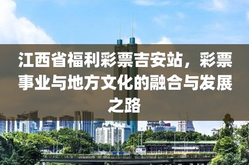 江西省福利彩票吉安站，彩票事业与地方文化的融合与发展之路