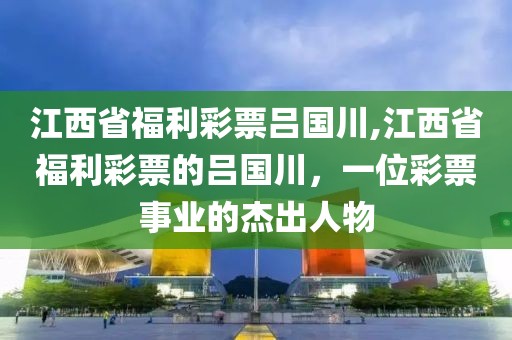 江西省福利彩票吕国川,江西省福利彩票的吕国川，一位彩票事业的杰出人物