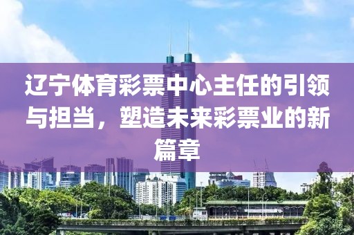 辽宁体育彩票中心主任的引领与担当，塑造未来彩票业的新篇章