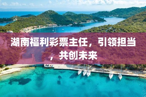 湖南福利彩票主任，引领担当，共创未来