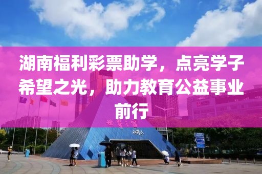 湖南福利彩票助学，点亮学子希望之光，助力教育公益事业前行