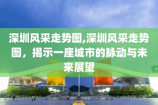 深圳风采走势图,深圳风采走势图，揭示一座城市的脉动与未来展望