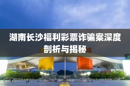 湖南长沙福利彩票诈骗案深度剖析与揭秘