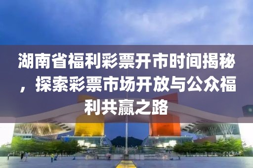 湖南省福利彩票开市时间揭秘，探索彩票市场开放与公众福利共赢之路