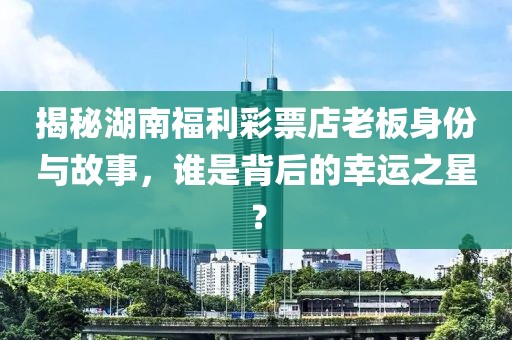 揭秘湖南福利彩票店老板身份与故事，谁是背后的幸运之星？