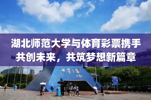 湖北师范大学与体育彩票携手共创未来，共筑梦想新篇章