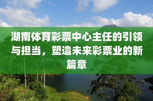 湖南体育彩票中心主任的引领与担当，塑造未来彩票业的新篇章